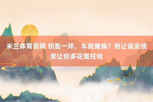 米兰体育官网 钥匙一坏，车就瘫痪？别让诞妄接受让你多花冤枉钱