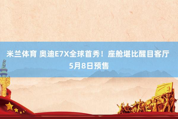米兰体育 奥迪E7X全球首秀！座舱堪比醒目客厅 5月8日预售