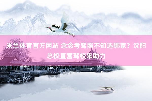 米兰体育官方网站 念念考驾照不知选哪家？沈阳总校直营驾校来助力