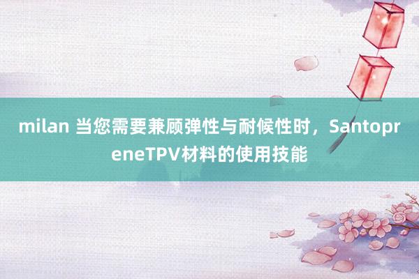 milan 当您需要兼顾弹性与耐候性时，SantopreneTPV材料的使用技能