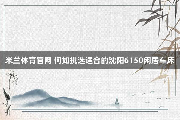 米兰体育官网 何如挑选适合的沈阳6150闲居车床