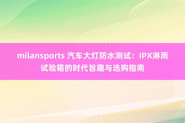 milansports 汽车大灯防水测试：IPX淋雨试验箱的时代旨趣与选购指南