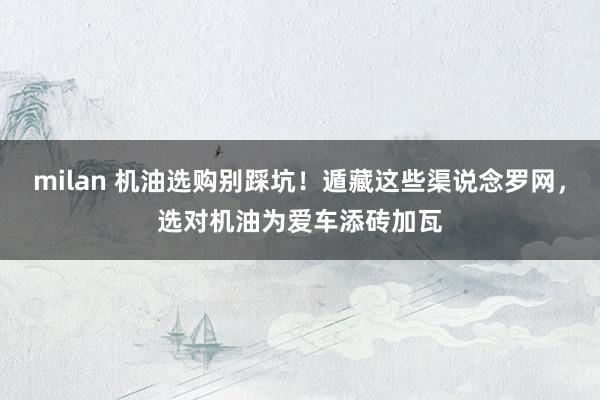 milan 机油选购别踩坑！遁藏这些渠说念罗网，选对机油为爱车添砖加瓦
