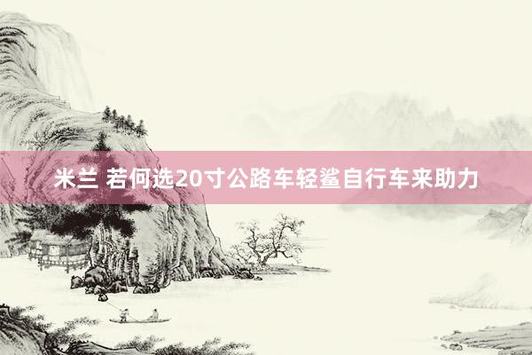 米兰 若何选20寸公路车轻鲨自行车来助力