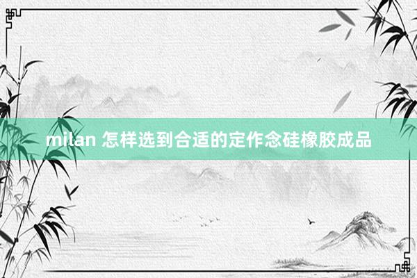 milan 怎样选到合适的定作念硅橡胶成品