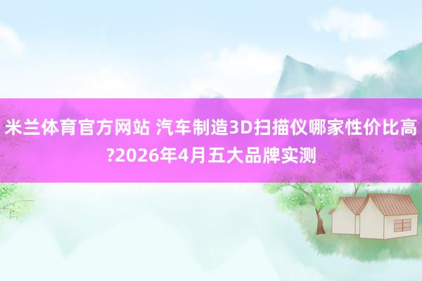 米兰体育官方网站 汽车制造3D扫描仪哪家性价比高?2026年4月五大品牌实测