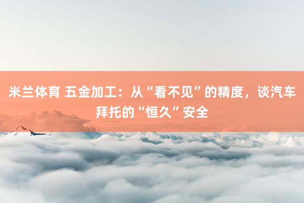 米兰体育 五金加工：从“看不见”的精度，谈汽车拜托的“恒久”安全