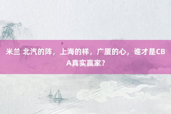 米兰 北汽的阵，上海的样，广厦的心，谁才是CBA真实赢家？