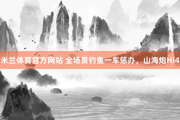 米兰体育官方网站 全场景钓鱼一车惩办，山海炮Hi4