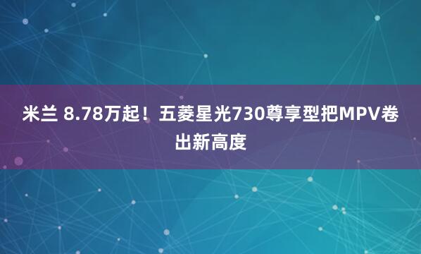 米兰 8.78万起！五菱星光730尊享型把MPV卷出新高度