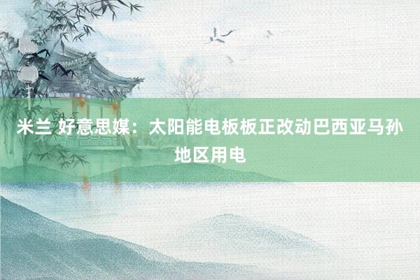 米兰 好意思媒：太阳能电板板正改动巴西亚马孙地区用电