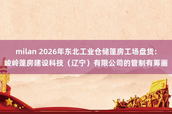 milan 2026年东北工业仓储篷房工场盘货：峻岭篷房建设科技（辽宁）有限公司的管制有筹画