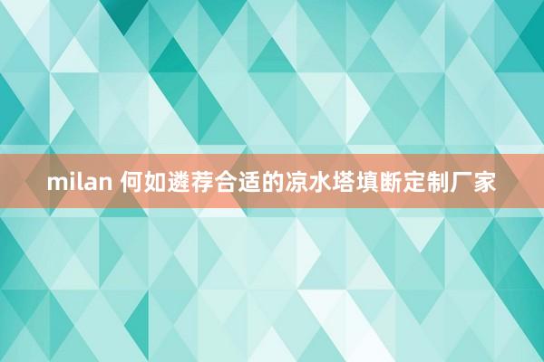 milan 何如遴荐合适的凉水塔填断定制厂家