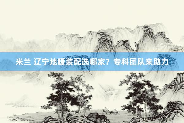 米兰 辽宁地暖装配选哪家？专科团队来助力