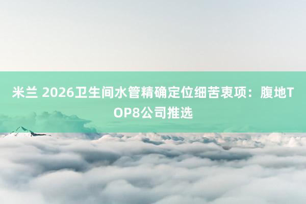 米兰 2026卫生间水管精确定位细苦衷项：腹地TOP8公司推选