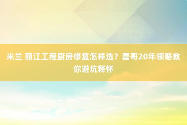 米兰 丽江工程厨房修复怎样选？磊哥20年领略教你避坑释怀