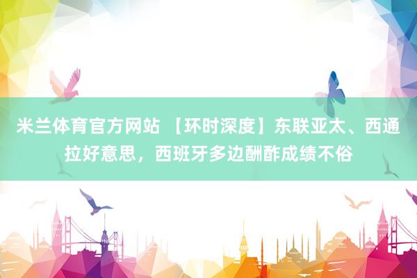 米兰体育官方网站 【环时深度】东联亚太、西通拉好意思，西班牙多边酬酢成绩不俗