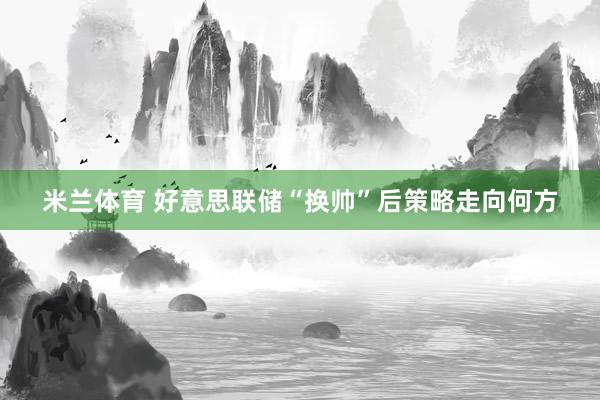 米兰体育 好意思联储“换帅”后策略走向何方