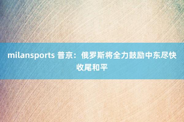 milansports 普京：俄罗斯将全力鼓励中东尽快收尾和平