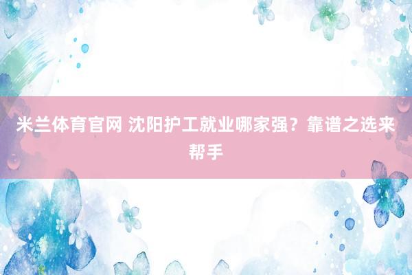 米兰体育官网 沈阳护工就业哪家强？靠谱之选来帮手