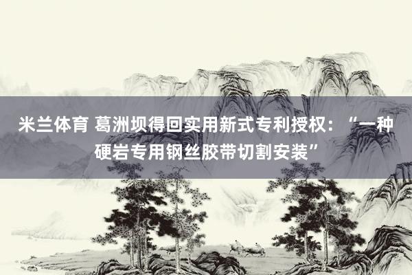 米兰体育 葛洲坝得回实用新式专利授权：“一种硬岩专用钢丝胶带切割安装”