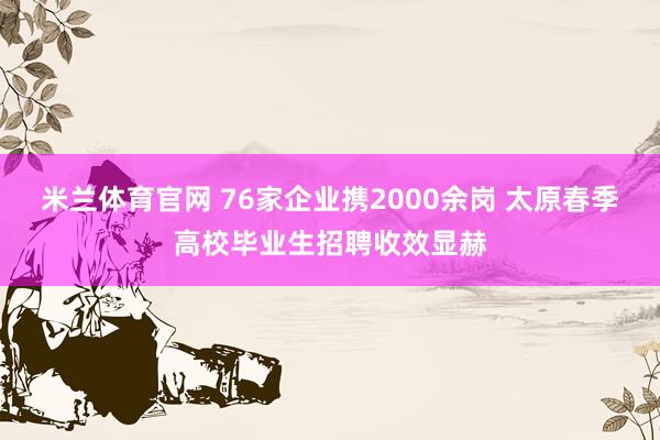 米兰体育官网 76家企业携2000余岗 太原春季高校毕业生招聘收效显赫
