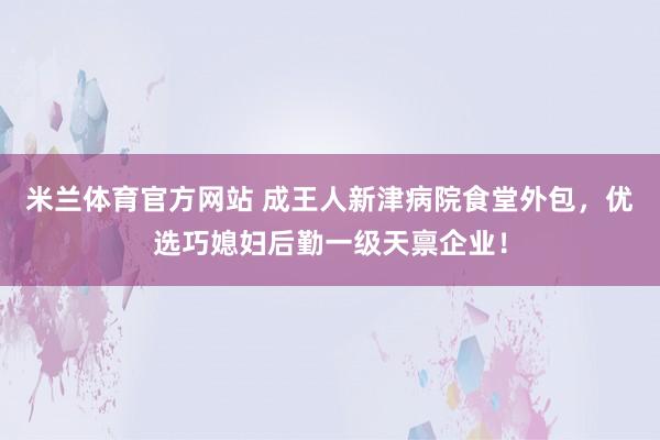 米兰体育官方网站 成王人新津病院食堂外包，优选巧媳妇后勤一级天禀企业！