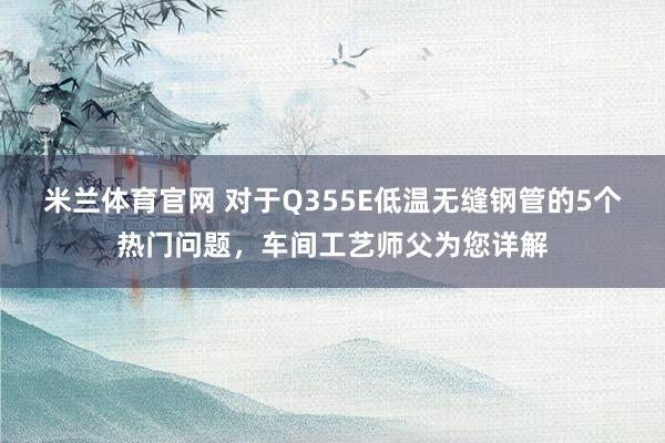米兰体育官网 对于Q355E低温无缝钢管的5个热门问题，车间工艺师父为您详解