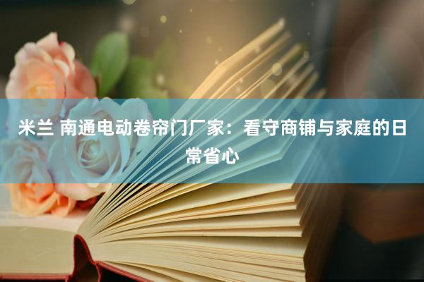米兰 南通电动卷帘门厂家：看守商铺与家庭的日常省心