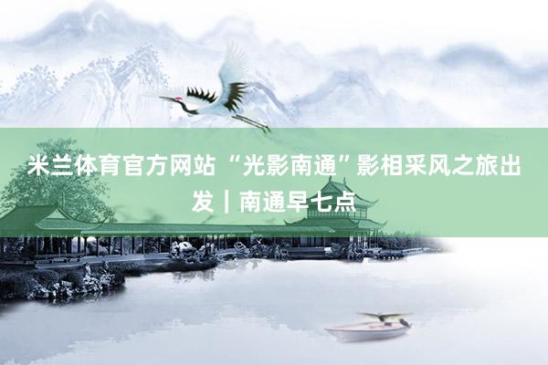 米兰体育官方网站 “光影南通”影相采风之旅出发｜南通早七点