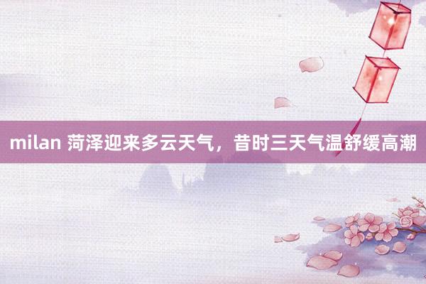 milan 菏泽迎来多云天气，昔时三天气温舒缓高潮