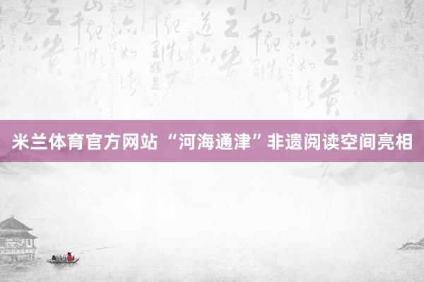 米兰体育官方网站 “河海通津”非遗阅读空间亮相