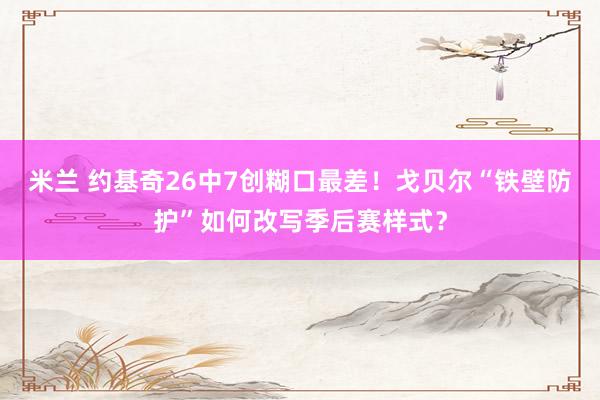 米兰 约基奇26中7创糊口最差！戈贝尔“铁壁防护”如何改写季后赛样式？