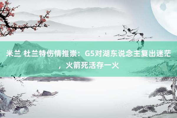 米兰 杜兰特伤情推崇：G5对湖东说念主复出迷茫，火箭死活存一火