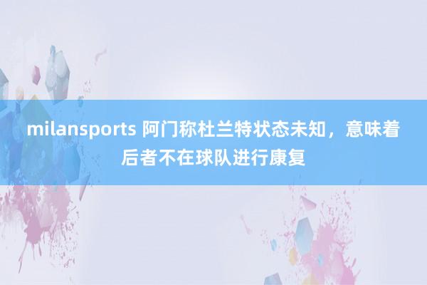 milansports 阿门称杜兰特状态未知，意味着后者不在球队进行康复
