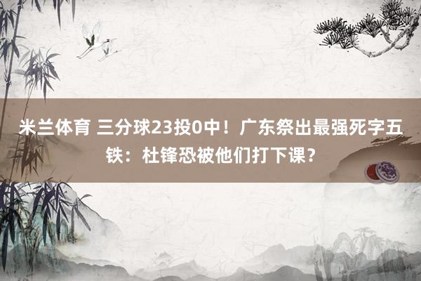 米兰体育 三分球23投0中！广东祭出最强死字五铁：杜锋恐被他们打下课？
