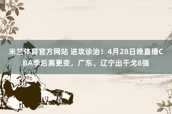 米兰体育官方网站 进攻诊治！4月28日晚直播CBA季后赛更变，广东、辽宁出干戈8强