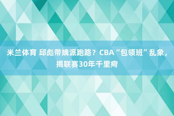 米兰体育 邱彪带嫡派跑路？CBA“包领班”乱象，揭联赛30年千里疴