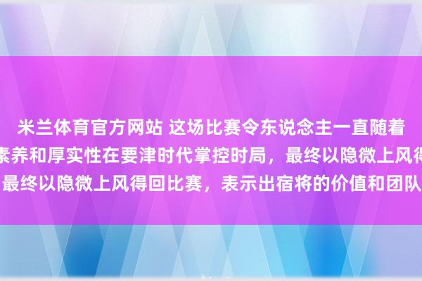 米兰体育官方网站 这场比赛令东说念主一直随着心跳加速，广东队凭借素养和厚实性在要津时代掌控时局，最终以隐微上风得回比赛，表示出宿将的价值和团队的凝合力