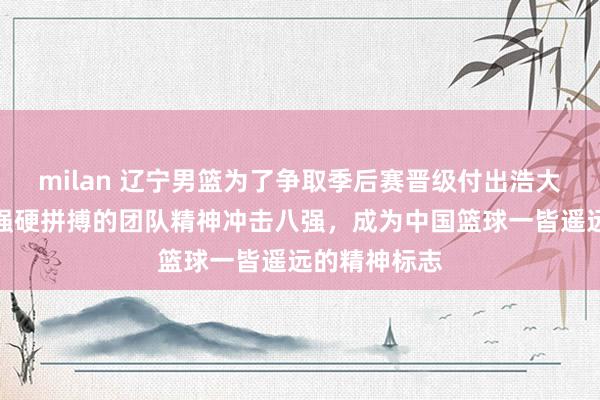 milan 辽宁男篮为了争取季后赛晋级付出浩大奋勉，凭借强硬拼搏的团队精神冲击八强，成为中国篮球一皆遥远的精神标志