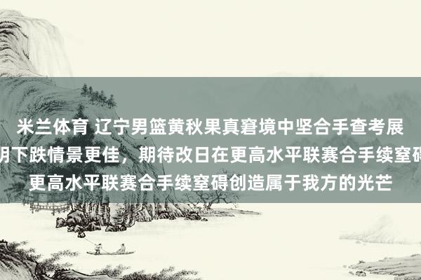 米兰体育 辽宁男篮黄秋果真窘境中坚合手查考展现包袱感，体脂率显明下跌情景更佳，期待改日在更高水平联赛合手续窒碍创造属于我方的光芒