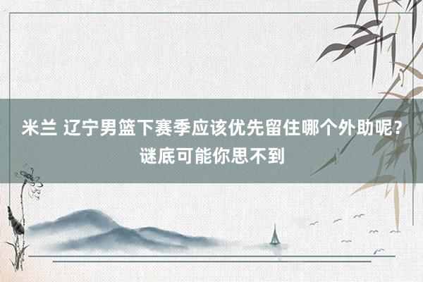 米兰 辽宁男篮下赛季应该优先留住哪个外助呢？谜底可能你思不到