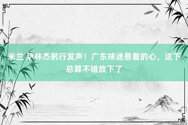 米兰 萨林杰躬行发声！广东球迷悬着的心，这下总算不错放下了