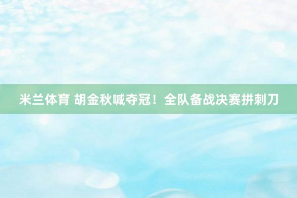 米兰体育 胡金秋喊夺冠！全队备战决赛拼刺刀