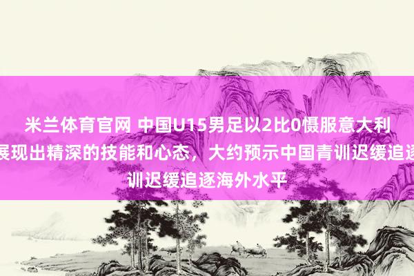 米兰体育官网 中国U15男足以2比0慑服意大利后生队，展现出精深的技能和心态，大约预示中国青训迟缓追逐海外水平