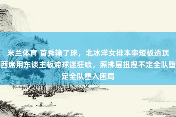 米兰体育 首秀输了球，北冰洋女排本事短板透顶闪现，西席用东谈主板滞球迷狂喷，照拂层扭捏不定全队堕入困局