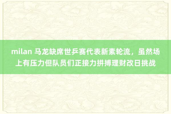 milan 马龙缺席世乒赛代表新素轮流，虽然场上有压力但队员们正接力拼搏理财改日挑战