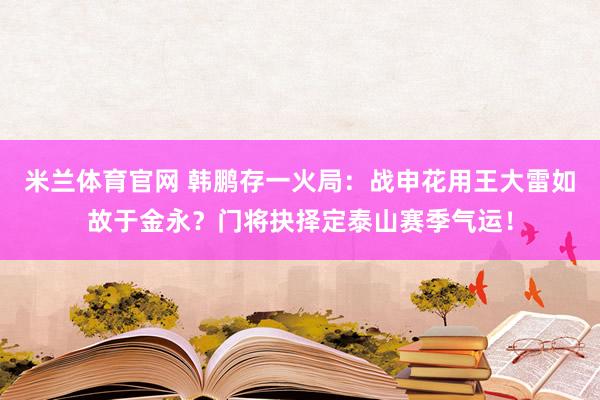 米兰体育官网 韩鹏存一火局：战申花用王大雷如故于金永？门将抉择定泰山赛季气运！
