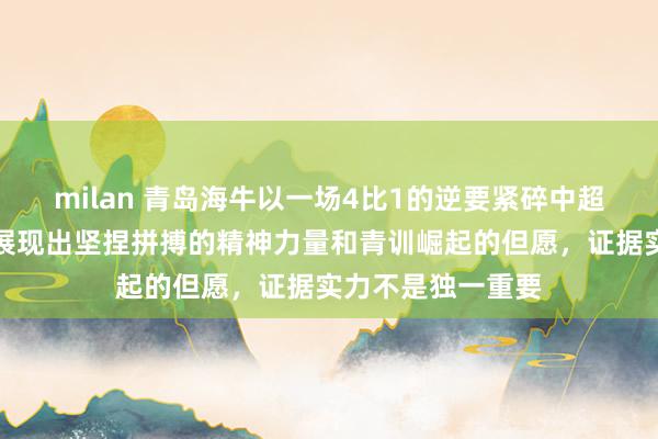 milan 青岛海牛以一场4比1的逆要紧碎中超朱门泰山的梦，展现出坚捏拼搏的精神力量和青训崛起的但愿，证据实力不是独一重要
