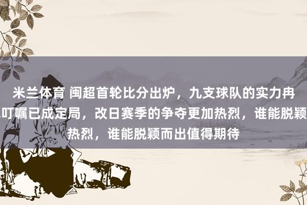 米兰体育 闽超首轮比分出炉，九支球队的实力冉冉显现，战术叮嘱已成定局，改日赛季的争夺更加热烈，谁能脱颖而出值得期待